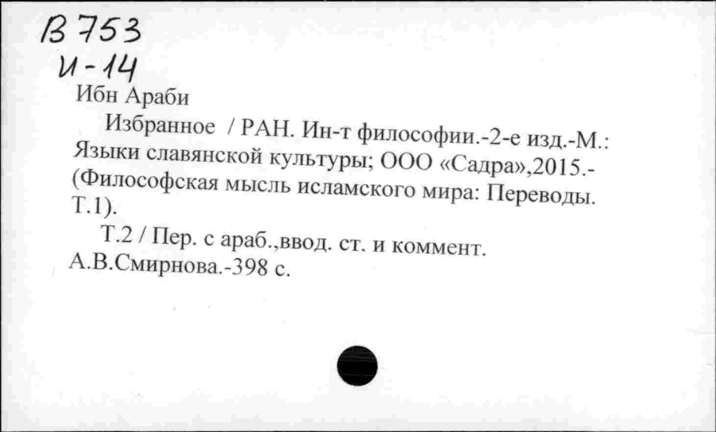 ﻿и-4Ц
Ибн Араби
Избранное / РАН. Ин-т философии.-2-е изд -М • >Ныки славянской культуры; ООО «Садра»,2015.-" илософская мысль исламского мира: Переводы.
Т.2 / Пер. с араб.,ввод. ст. и коммент.
А.В.Смирнова.-398 с.